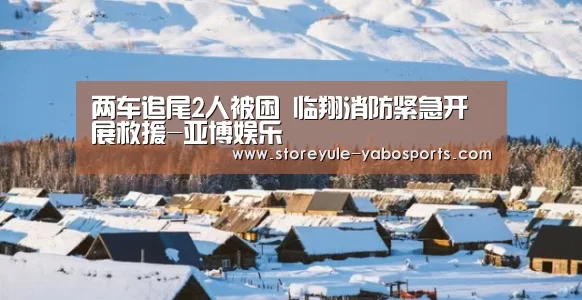两车追尾2人被困 临翔消防紧急开展救援-亚博娱乐(图3) 亚博首页